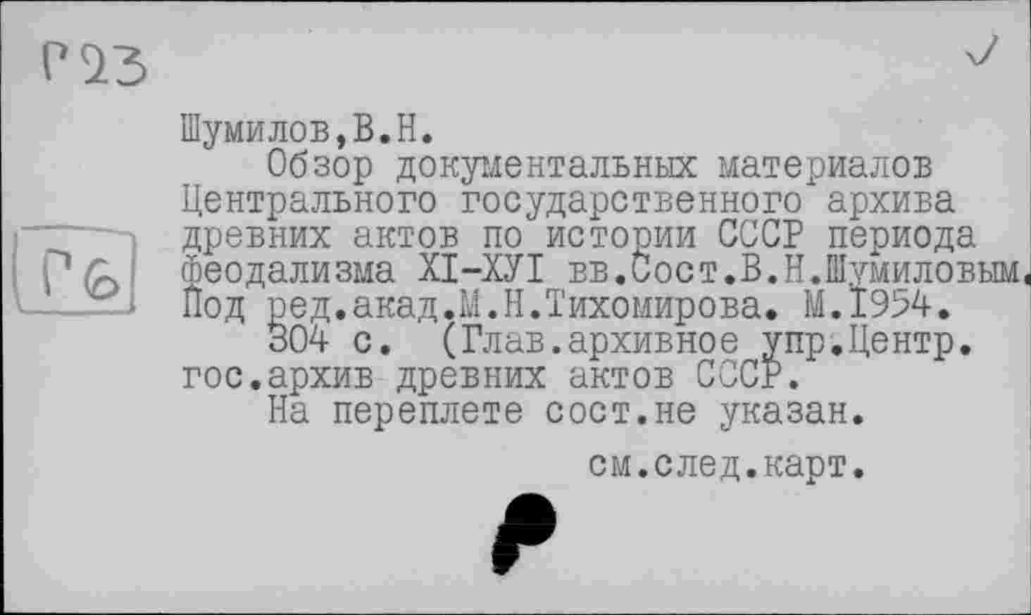 ﻿P 23
(J4
Шумилов,B.H.
Обзор документальных материалов Центрального государственного архива древних актов по истории СССР периода феодализма ХІ-ХУІ вв.Сост.В.Н.Шумиловым Под ред.акад.М.Н.Тихомирова. M.I954.
304 с. (Глав.архивное упр.Центр, гос.архив древних актов СССР.
На переплете сост.не указан.
см.след.карт.